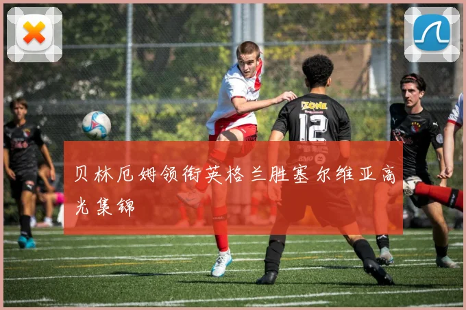 贝林厄姆领衔英格兰胜塞尔维亚高光集锦