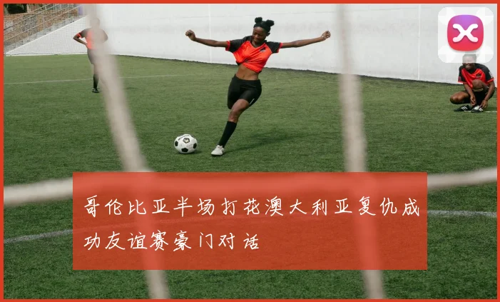 哥伦比亚半场打花澳大利亚复仇成功友谊赛豪门对话