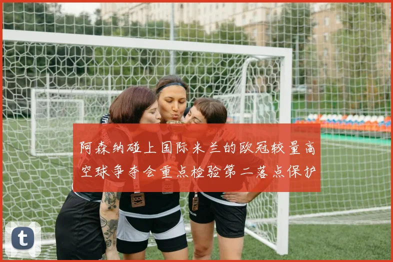 阿森纳碰上国际米兰的欧冠较量高空球争夺会重点检验第二落点保护