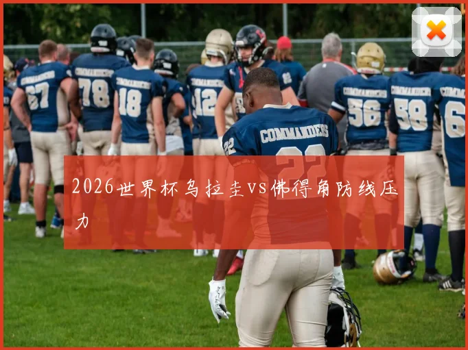 2026世界杯乌拉圭vs佛得角防线压力