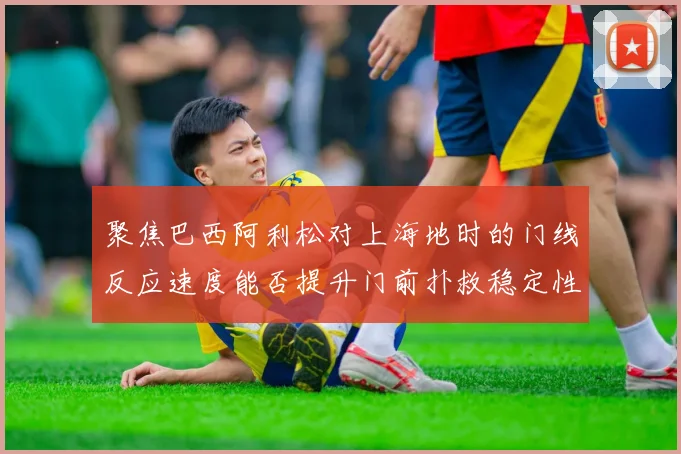 聚焦巴西阿利松对上海地时的门线反应速度能否提升门前扑救稳定性