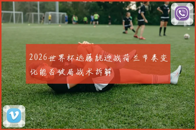 2026世界杯远藤航迎战荷兰节奏变化能否破局战术拆解