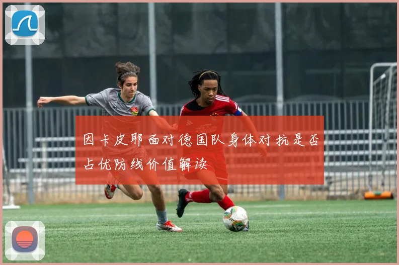 因卡皮耶面对德国队身体对抗是否占优防线价值解读