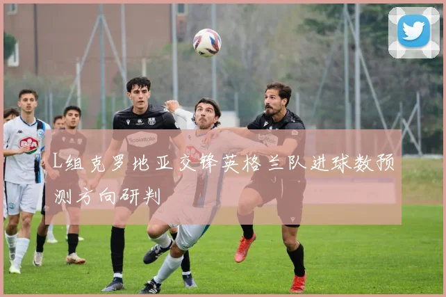 L组克罗地亚交锋英格兰队进球数预测方向研判