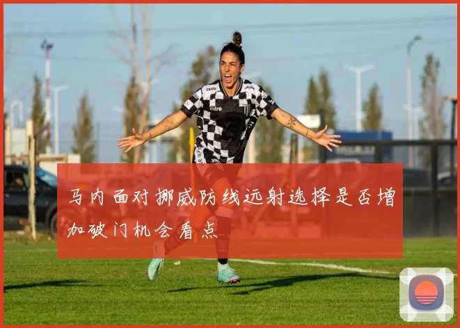 马内面对挪威防线远射选择是否增加破门机会看点