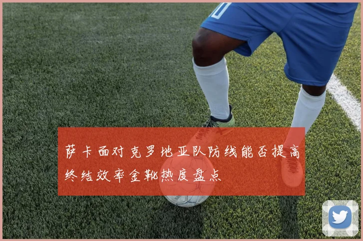 萨卡面对克罗地亚队防线能否提高终结效率金靴热度盘点