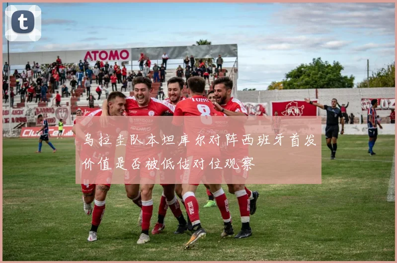 乌拉圭队本坦库尔对阵西班牙首发价值是否被低估对位观察