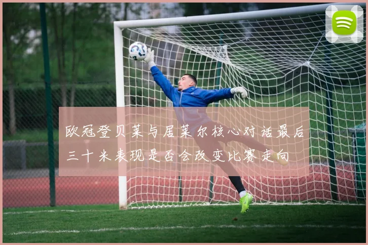 欧冠登贝莱与居莱尔核心对话最后三十米表现是否会改变比赛走向