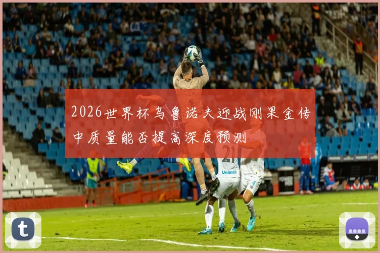 2026世界杯乌鲁诺夫迎战刚果金传中质量能否提高深度预测