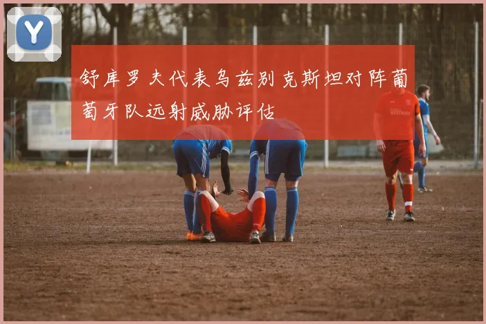 舒库罗夫代表乌兹别克斯坦对阵葡萄牙队远射威胁评估