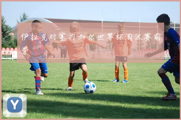 伊拉克对塞内加尔世界杯淘汰赛前景