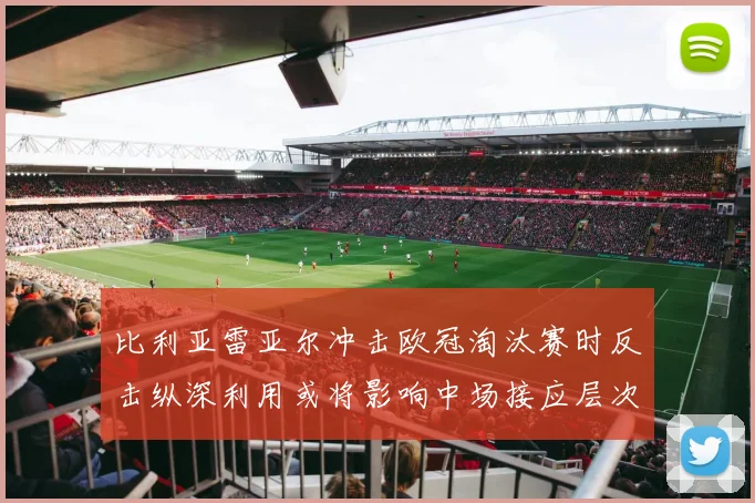 比利亚雷亚尔冲击欧冠淘汰赛时反击纵深利用或将影响中场接应层次