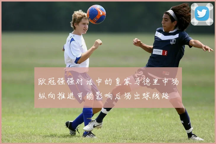 欧冠强强对话中的皇家马德里中场纵向推进可能影响后场出球线路
