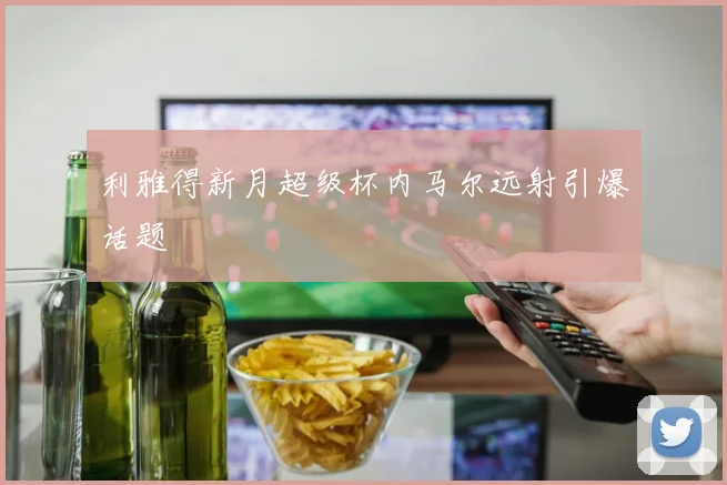 利雅得新月超级杯内马尔远射引爆话题