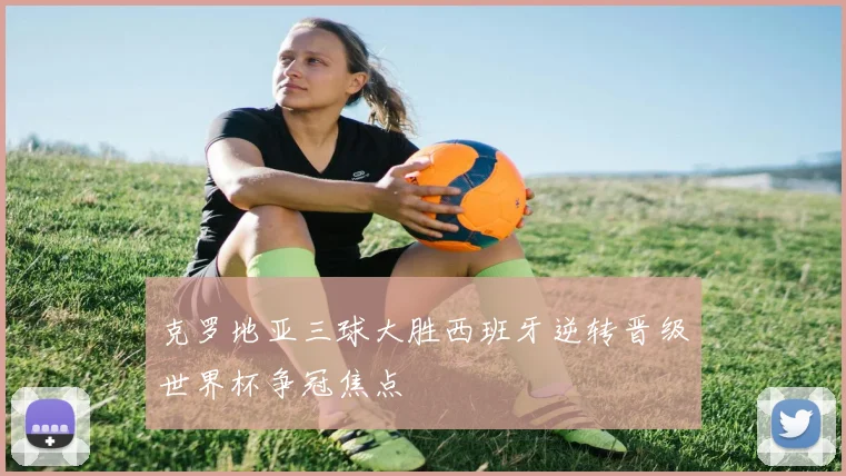 克罗地亚三球大胜西班牙逆转晋级世界杯争冠焦点