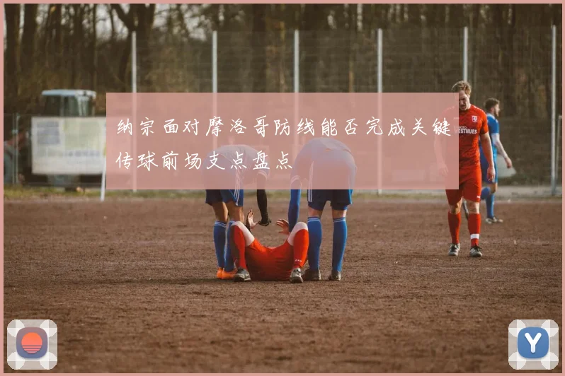 纳宗面对摩洛哥防线能否完成关键传球前场支点盘点