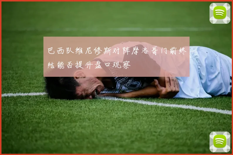巴西队维尼修斯对阵摩洛哥门前终结能否提升盘口观察