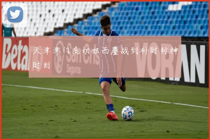 天津津门虎切尔西鏖战到补时封神时刻