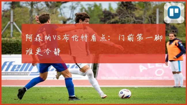 阿森纳vs布伦特看点：门前第一脚谁更冷静