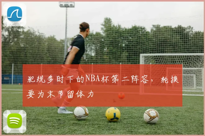 犯规多时下的NBA杯第二阵容，轮换要为末节留体力