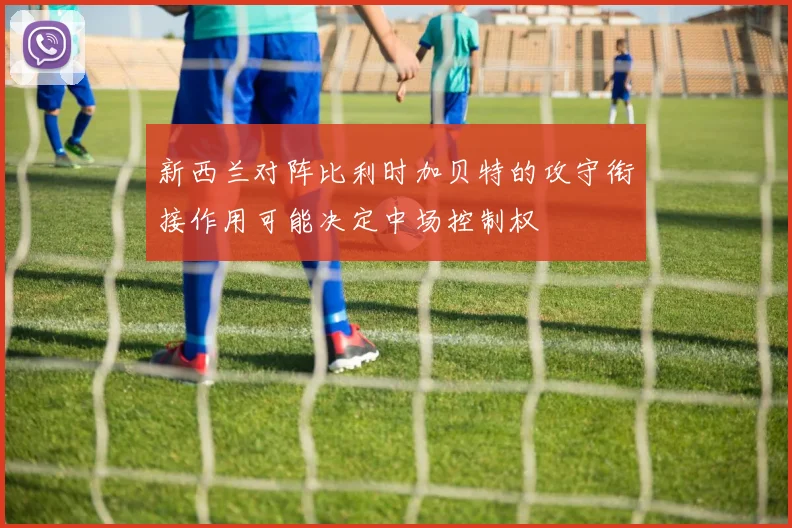 新西兰对阵比利时加贝特的攻守衔接作用可能决定中场控制权