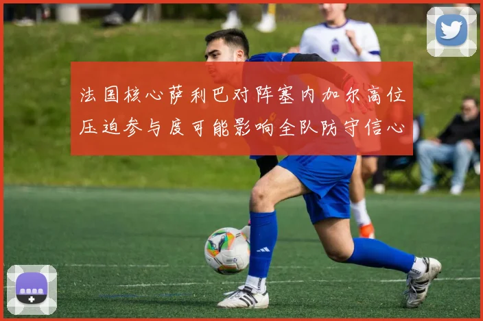 法国核心萨利巴对阵塞内加尔高位压迫参与度可能影响全队防守信心