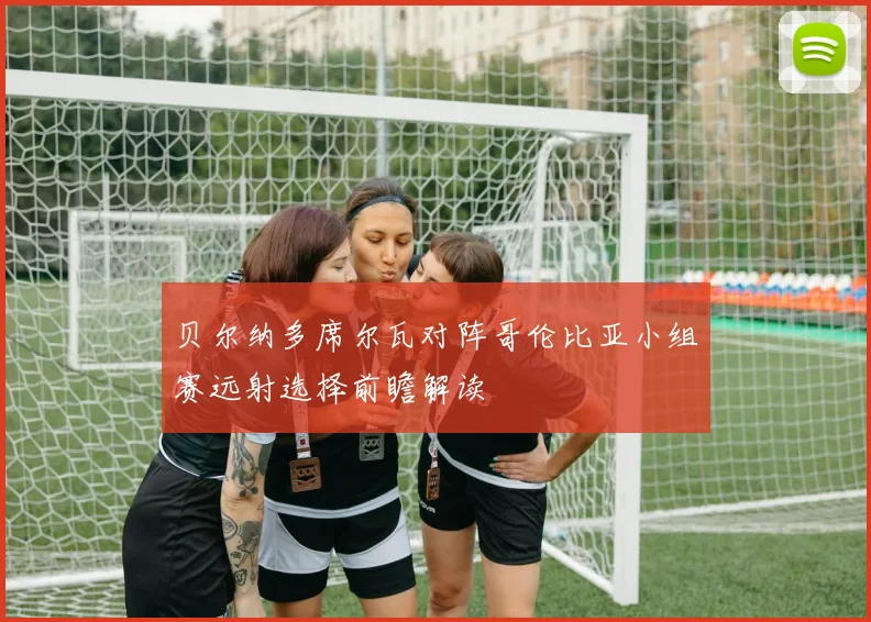 贝尔纳多席尔瓦对阵哥伦比亚小组赛远射选择前瞻解读
