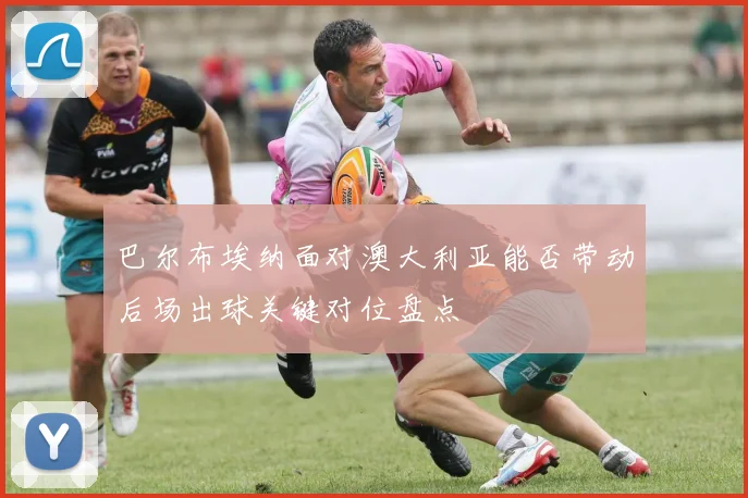 巴尔布埃纳面对澳大利亚能否带动后场出球关键对位盘点