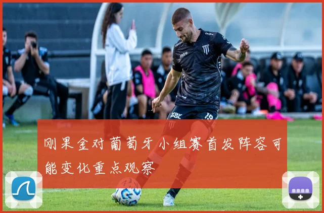 刚果金对葡萄牙小组赛首发阵容可能变化重点观察