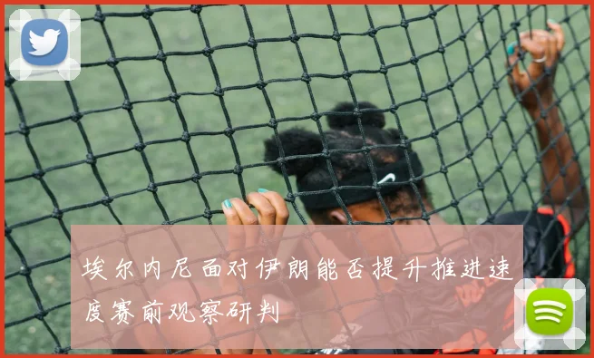 埃尔内尼面对伊朗能否提升推进速度赛前观察研判
