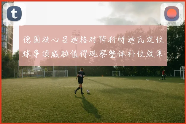 德国核心吕迪格对阵科特迪瓦定位球争顶威胁值得观察整体补位效果