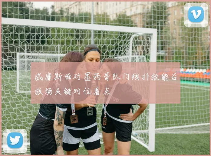 威廉斯面对墨西哥队门线扑救能否救场关键对位看点
