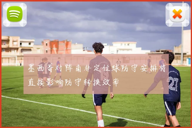 墨西哥对阵南非定位球防守安排将直接影响防守转换效率